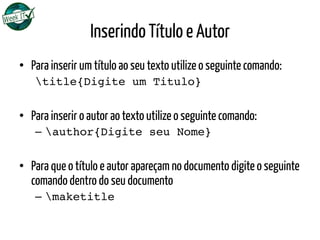 Inserindo Título e Autor
•  Para inserir um título ao seu texto utilize o seguinte comando:
title{Digite um Titulo}
•  Para inserir o autor ao texto utilize o seguinte comando:
–  author{Digite seu Nome}
•  Para que o título e autor apareçam no documento digite o seguinte
comando dentro do seu documento
–  maketitle
 