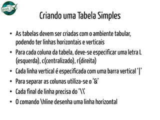 Criando uma Tabela Simples
•  As tabelas devem ser criadas com o ambiente tabular,
podendo ter linhas horizontais e verticais
•  Para cada coluna da tabela, deve-se especificar uma letra L
(esquerda), c(centralizado), r(direita)
•  Cada linha vertical é especificada com uma barra vertical ‘|’
•  Para separar as colunas utiliza-se o ‘&’
•  Cada final de linha precisa do ‘’
•  O comando hline desenha uma linha horizontal
 