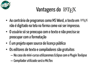 Vantagens do
•  Ao contrário de programas como MS Word, o texto em LATEX
não é digitado na tela na forma como vai ser impresso.
•  O usuário só se preocupa com o texto e não precisa se
preocupar com a formatação
•  É um projeto open source de licença pública
•  Os editores de texto e compiladores são gratuitos
– No caso do mini-curso utilizaremos Eclipse com o Plugin Texlipse
– Compilador utilizado será o MicTex
 