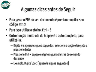 Algumas dicas antes de Seguir
•  Para gerar o PDF do seu documento é preciso compilar seu
código LATEX
•  Para isso utilize o atalho: Ctrl + B
•  Outro função muito útil do Eclipse é o auto complete, para
utilizá-la:
– Digite  e aguarde alguns segundos, selecione a opção desejada e
pressione Enter
– Pressione Ctrl + espaço e digite algumas letras do comando
desejado
– Exemplo: Digite doc [aguarde alguns segundos]
 
