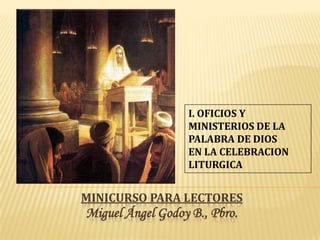 I. OFICIOS Y
                  MINISTERIOS DE LA
                  PALABRA DE DIOS
                  EN LA CELEBRACION
                  LITURGICA


MINICURSO PARA LECTORES
Miguel Ángel Godoy B., Pbro.
 