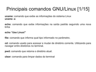 Principais comandos GNU/Linux [1/15]
uname: comando que exibe as informações do sistema Linux
uname -a
echo: comando que exibe informações na saída padrão seguindo uma nova
linha
echo “Use Linux!”
file: comando que informa qual tipo informado no parâmetro.
cd: comando usado para acessar e mudar de diretório corrente. Utilizando para
navegar entre diretórios no terminal.
pwd: comando que retorna o diretório atual.
clear: comando para limpar dados do terminal
 