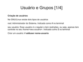 Usuário e Grupos [1/4]
Criação de usuários
No GNU/Linux existe dois tipos de usuários
root: Administrador do Sistema. Indicado como # no terminal
seu usuário: Esse usuário é o regular e tem restrições, ou seja, apenas tem
controle no seu /home/<seu-usuario>. Indicado como $ no terminal
Criar um usuário: # adduser nome-usuario
 