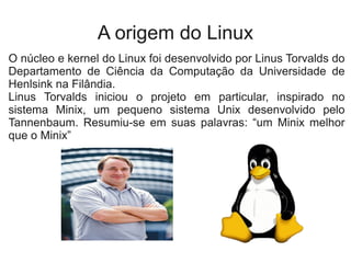 A origem do Linux
O núcleo e kernel do Linux foi desenvolvido por Linus Torvalds do
Departamento de Ciência da Computação da Universidade de
Henlsink na Filândia.
Linus Torvalds iniciou o projeto em particular, inspirado no
sistema Minix, um pequeno sistema Unix desenvolvido pelo
Tannenbaum. Resumiu-se em suas palavras: “um Minix melhor
que o Minix”
 