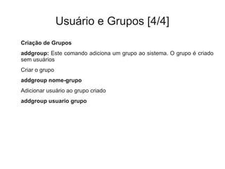 Usuário e Grupos [4/4]
Criação de Grupos
addgroup: Este comando adiciona um grupo ao sistema. O grupo é criado
sem usuários
Criar o grupo
addgroup nome-grupo
Adicionar usuário ao grupo criado
addgroup usuario grupo
 