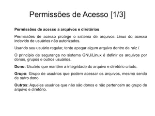 Permissões de Acesso [1/3]
Permissões de acesso a arquivos e diretórios
Permissões de acesso protege o sistema de arquivos Linux do acesso
indevido de usuários não autorizados.
Usando seu usuário regular, tente apagar algum arquivo dentro da raiz /
O princípio de segurança no sistema GNU/Linux é definir os arquivos por
donos, grupos e outros usuários.
Dono: Usuário que mantém a integridade do arquivo e diretório criado.
Grupo: Grupo de usuários que podem acessar os arquivos, mesmo sendo
de outro dono.
Outros: Aqueles usuários que não são donos e não pertencem ao grupo de
arquivo e diretório.
 
