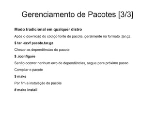 Gerenciamento de Pacotes [3/3]
Modo tradicional em qualquer distro
Após o download do código fonte do pacote, geralmente no formato .tar.gz
$ tar -xzvf pacote.tar.gz
Checar as dependências do pacote
$ ./configure
Senão ocorrer nenhum erro de dependências, segue para próximo passo
Compilar o pacote
$ make
Por fim a instalação do pacote
# make install
 