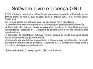 Software Livre e Licença GNU
A GPL é licença com maior utilização por parte de projetos de software livre, em
grande parte devido à sua adoção para o projeto GNU e o Kernel Linux.
GNU/Linux
Em termos gerais um software livre, se baseia-se nas 4 liberdades:
- A liberdade de executar o programa para qualquer propósito (liberdade #0)
-A liberdade de estudar como o programa funciona e adaptá-lo as suas
necessidades (liberdade #1). O acesso ao código fonte é um pré-requisito para
essa finalidade.
-A liberdade de redistribuir, inclusive vender, cópias de modo que você possa
ajudar ao seu próximo. (liberdade #2).
-A liberdade de aperfeiçoar o programa, e liberar estas modificações, de modo
que toda a comunidade se beneficie. (liberdade #3). O acesso ao código fonte é
um pré-requisito para essa finalidade.
“Software livre não é cerveja gratis”. (Richard Stallman)
 
