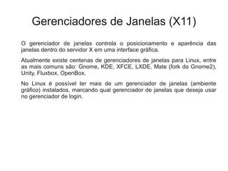 Gerenciadores de Janelas (X11)
O gerenciador de janelas controla o posicionamento e aparência das
janelas dentro do servidor X em uma interface gráfica.
Atualmente existe centenas de gerenciadores de janelas para Linux, entre
as mais comuns são: Gnome, KDE, XFCE, LXDE, Mate (fork do Gnome2),
Unity, Fluxbox, OpenBox.
No Linux é possível ter mais de um gerenciador de janelas (ambiente
gráfico) instalados, marcando qual gerenciador de janelas que deseja usar
no gerenciador de login.
 