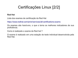 Certificações Linux [2/2]
Red Hat
Lista dos exames de certificação da Red Hat
https://www.redhat.com/pt-br/services/all-certifications-exams
Os exames são hand-ons, o que o torna os melhores indicadores de sua
proficiência.
Como é realizado o exame da Red hat ?
O exame é realizado em uma estação de teste individual desenvolvida pela
Red Hat.
 
