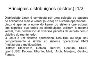 Principais distribuições (distros) [1/2]
Distribuição Linux é composta por uma coleção de pacotes
de aplicativos mais o kernel (núcleo) do sistema operacional.
Linux é apenas o nome do kernel do sistema operacional.
Isto significa que todas as distribuições utilizam o mesmo
kernel, mas podem incluir diversos pacotes de acordo com o
objetivo do mantenedor.
O Linux é um sistema operacional Unix-like, ou seja, seu
comportamento é similar ao sistema operacional UNIX
(multitarefa e multiusuário).
Distros: Slackware, Debian, RedHat, CentOS, SUSE,
openSUSE, Fedora, Ubuntu, Mint, Arch, Manjaro, Gentoo,
Funtoo.
 