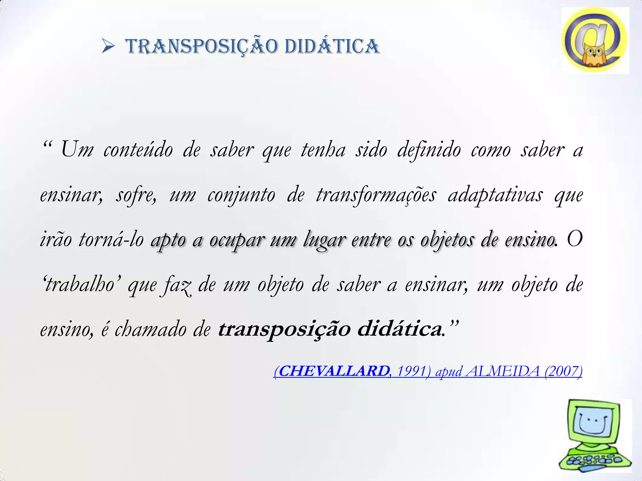  transposição didática



“ Um conteúdo de saber que tenha sido definido como saber a
ensinar, sofre, um conjunto de transformações adaptativas que
irão torná-lo apto a ocupar um lugar entre os objetos de ensino. O
„trabalho‟ que faz de um objeto de saber a ensinar, um objeto de
ensino, é chamado de transposição didática.”
                            (CHEVALLARD, 1991) apud ALMEIDA (2007)
 