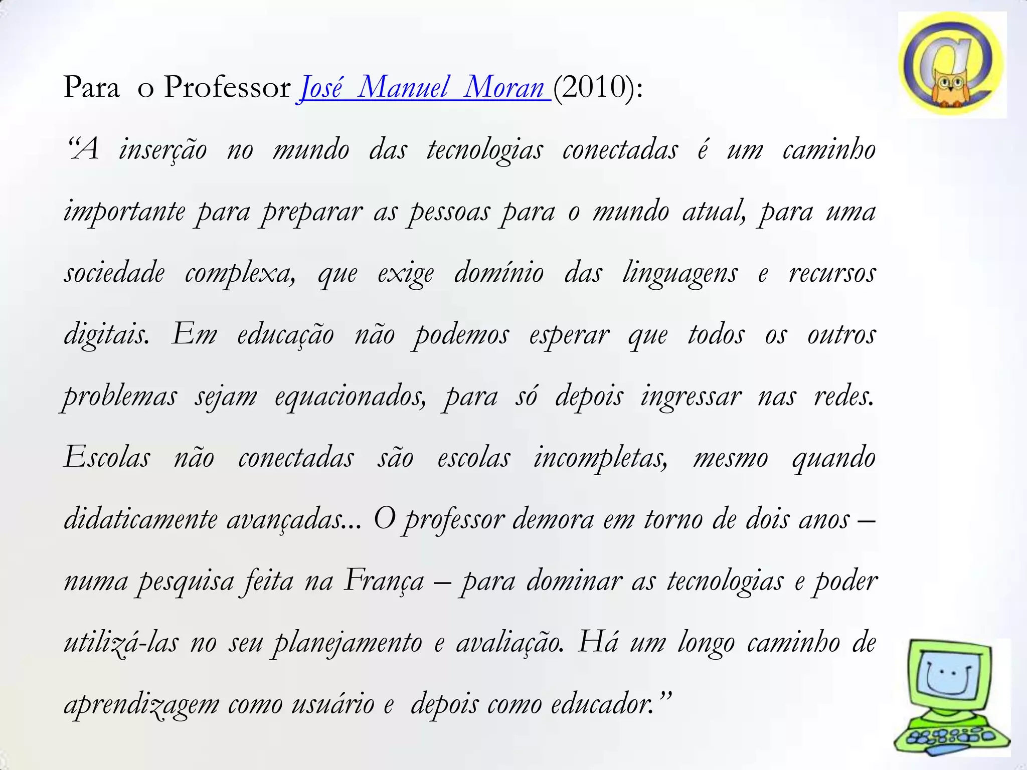 Para o Professor José Manuel Moran (2010):
“A inserção no mundo das tecnologias conectadas é um caminho
importante para preparar as pessoas para o mundo atual, para uma
sociedade complexa, que exige domínio das linguagens e recursos
digitais. Em educação não podemos esperar que todos os outros
problemas sejam equacionados, para só depois ingressar nas redes.
Escolas não conectadas são escolas incompletas, mesmo quando
didaticamente avançadas... O professor demora em torno de dois anos –
numa pesquisa feita na França – para dominar as tecnologias e poder
utilizá-las no seu planejamento e avaliação. Há um longo caminho de
aprendizagem como usuário e depois como educador.”
 