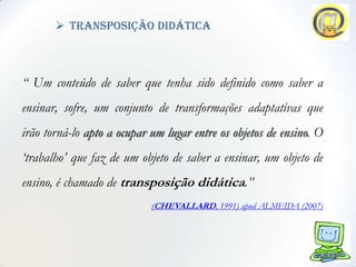  transposição didática



“ Um conteúdo de saber que tenha sido definido como saber a
ensinar, sofre, um conjunto de transformações adaptativas que
irão torná-lo apto a ocupar um lugar entre os objetos de ensino. O
„trabalho‟ que faz de um objeto de saber a ensinar, um objeto de
ensino, é chamado de transposição didática.”
                            (CHEVALLARD, 1991) apud ALMEIDA (2007)
 
