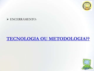  ENCERRAMENTO:




TECNOLOGIA OU METODOLOGIA??
 