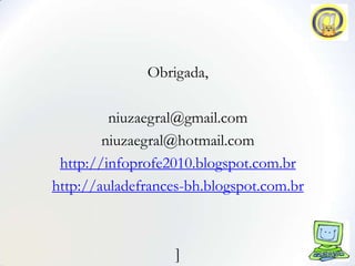 Obrigada,

         niuzaegral@gmail.com
        niuzaegral@hotmail.com
 http://infoprofe2010.blogspot.com.br
http://auladefrances-bh.blogspot.com.br



                   ]
 