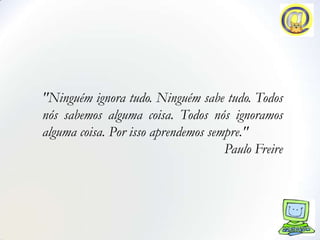 "Ninguém ignora tudo. Ninguém sabe tudo. Todos
nós sabemos alguma coisa. Todos nós ignoramos
alguma coisa. Por isso aprendemos sempre."
                                     Paulo Freire
 