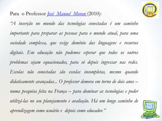 Para o Professor José Manuel Moran (2010):
“A inserção no mundo das tecnologias conectadas é um caminho
importante para preparar as pessoas para o mundo atual, para uma
sociedade complexa, que exige domínio das linguagens e recursos
digitais. Em educação não podemos esperar que todos os outros
problemas sejam equacionados, para só depois ingressar nas redes.
Escolas não conectadas são escolas incompletas, mesmo quando
didaticamente avançadas... O professor demora em torno de dois anos –
numa pesquisa feita na França – para dominar as tecnologias e poder
utilizá-las no seu planejamento e avaliação. Há um longo caminho de
aprendizagem como usuário e depois como educador.”
 