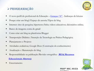  Programação

    O novo perfil do profissional da Educação – Geraçao “Z” - Indicaçao de leituras
    Porque criar um blog?/Espaço de autoria/Tipos de blog
    Internet: sites de pesquisa; hipertexto/links; vídeos educativos; dicionários online;
    Banco de imagens; conta do gmail
    Como criar um blog na plataforma Blogger
    Transposição Didática /Inserção da Tecnologia na Prática Pedagógica;
    Planejamento e Projetos
    Atividades avaliativas; Google Docs (Construção do conhecimento)
    Atualização e Manutenção do blog
    Responsabilidade na publicação/Revisão ortográfica - REA( Recursos
    Educacionais Abertos)
    Encerramento

                                                               Profa. Msc. Niuza
 