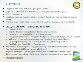  roteiro
 Criação de uma conta no Gmail (por que o Gmail?? )
 Explorando a Internet: sites de conteúdo; pesquisa; vídeos/ interface gráfica...
 WEB 1.0/WEB 2.0
 Criação de banco de imagens/ Direitos autorais/ Autorização para exposição de imagens
  (alunos)
 Tipos de blogs – análise de pontos positivos e negativos (navegação em blogs da rede)

 CRIAÇÃO DO BLOG – ESPAÇO DE AUTORIA:
  o Conceito de URL
  o Escolha de um nome significativo/Palavras-chave e pesquisa
  o Layout – ferramentas do blogger; criação de páginas
  o Postagens/ Marcadores de postagens/ Gadgets da barra lateral/hiperlink: Como inserir?
  o Vídeos – incorporar diretamente ou com código html (citar Movie Maker)
  o Pesquisa para adequação do conteúdo/Referências/ Transposição didática
  o Atividades pelo Google Docs/Planejamento
 Importância da atualização do blog (manutenção) e comentários com conta e com URL
 Blog Institucional (O blog da Escola e a Biblioteca)
  Sugestão de criação de um blog para a escola com o compromisso de atualização.
  Blog Literário - sugestão de criação de um blog com produções de textos dos alunos
 ENCERRAMENTO
 
