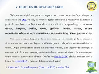  objetos de aprendizagem

     Todo recurso digital que pode dar suporte ao processo de ensino/aprendizagem é
considerado um O.A, ou seja, os recursos digitais interativos e reutilizáveis elaborados a
partir de uma base tecnológica, em diferentes ambientes de aprendizagem tais como:
vídeos,    imagens,     áudios,     textos,   gráficos,    tabelas,    mapas,     mapas
conceituais, webquest; jogos educacionais, animações, infográficos, páginas web...

     Um objeto de aprendizagem pode ter usos variados, seu conteúdo pode ser alterado e
ainda ter sua interface e seu layout modificado para ser adaptado a outros módulos ou
cursos. O que encontrarmos enfim nos ambientes virtuais, com objetivo de ampliação e
ou construção do conhecimento. Já existem inclusive, bancos de objetos de aprendizagem
como recursos educacionais abertos. Confira no site do MEC. (Indico também aqui a
leitura do e-book REA – Recursos Educacionais Abertos.)

 Objetos de Aprendizagem - (Banco de O.A) - Vídeo O.A
 