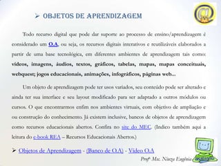  objetos de aprendizagem

     Todo recurso digital que pode dar suporte ao processo de ensino/aprendizagem é
considerado um O.A, ou seja, os recursos digitais interativos e reutilizáveis elaborados a
partir de uma base tecnológica, em diferentes ambientes de aprendizagem tais como:
vídeos, imagens, áudios, textos, gráficos, tabelas, mapas, mapas conceituais,
webquest; jogos educacionais, animações, infográficos, páginas web...

     Um objeto de aprendizagem pode ter usos variados, seu conteúdo pode ser alterado e
ainda ter sua interface e seu layout modificado para ser adaptado a outros módulos ou
cursos. O que encontrarmos enfim nos ambientes virtuais, com objetivo de ampliação e
ou construção do conhecimento. Já existem inclusive, bancos de objetos de aprendizagem
como recursos educacionais abertos. Confira no site do MEC. (Indico também aqui a
leitura do e-book REA – Recursos Educacionais Abertos.)

 Objetos de Aprendizagem - (Banco de O.A) - Vídeo O.A
                                                           Profa. Msc. Niuza Eugênia
 