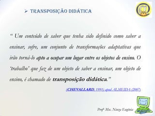  transposição didática



“ Um conteúdo de saber que tenha sido definido como saber a
ensinar, sofre, um conjunto de transformações adaptativas que
irão torná-lo apto a ocupar um lugar entre os objetos de ensino. O
„trabalho‟ que faz de um objeto de saber a ensinar, um objeto de
ensino, é chamado de transposição didática.”
                            (CHEVALLARD, 1991) apud ALMEIDA (2007)




                                            Profa. Msc. Niuza Eugênia
 