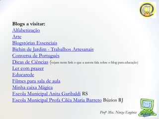 Blogs a visitar:
Alfabetização
Arte
Blogstórias Essenciais
Bichin de Jardim - Trabalhos Artesanais
Conversa de Português
Dicas de Ciências (vejam neste link o que a autora fala sobre o blog para educação)
Ler com prazer
Educarede
Filmes para sala de aula
Minha caixa Mágica
Escola Municipal Anita Garibaldi RS
Escola Municipal Profa Ciléa Maria Barreto Búzios RJ

                                                         Profa. Msc. Niuza Eugênia
 
