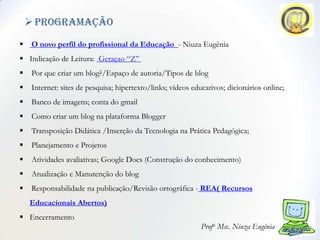  Programação
    O novo perfil do profissional da Educação - Niuza Eugênia
 Indicação de Leitura: Geraçao “Z”
    Por que criar um blog?/Espaço de autoria/Tipos de blog
    Internet: sites de pesquisa; hipertexto/links; vídeos educativos; dicionários online;
    Banco de imagens; conta do gmail
    Como criar um blog na plataforma Blogger
    Transposição Didática /Inserção da Tecnologia na Prática Pedagógica;
    Planejamento e Projetos
    Atividades avaliativas; Google Docs (Construção do conhecimento)
    Atualização e Manutenção do blog
    Responsabilidade na publicação/Revisão ortográfica - REA( Recursos
    Educacionais Abertos)
 Encerramento
                                                              Profa. Msc. Niuza Eugênia
 