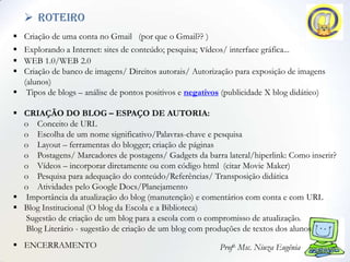  roteiro
 Criação de uma conta no Gmail (por que o Gmail?? )
 Explorando a Internet: sites de conteúdo; pesquisa; vídeos/ interface gráfica...
 WEB 1.0/WEB 2.0
 Criação de banco de imagens/ Direitos autorais/ Autorização para exposição de imagens
  (alunos)
 Tipos de blogs – análise de pontos positivos e negativos (publicidade X blog didático)

 CRIAÇÃO DO BLOG – ESPAÇO DE AUTORIA:
  o Conceito de URL
  o Escolha de um nome significativo/Palavras-chave e pesquisa
  o Layout – ferramentas do blogger; criação de páginas
  o Postagens/ Marcadores de postagens/ Gadgets da barra lateral/hiperlink: Como inserir?
  o Vídeos – incorporar diretamente ou com código html (citar Movie Maker)
  o Pesquisa para adequação do conteúdo/Referências/ Transposição didática
  o Atividades pelo Google Docs/Planejamento
 Importância da atualização do blog (manutenção) e comentários com conta e com URL
 Blog Institucional (O blog da Escola e a Biblioteca)
  Sugestão de criação de um blog para a escola com o compromisso de atualização.
  Blog Literário - sugestão de criação de um blog com produções de textos dos alunos
 ENCERRAMENTO                                            Profa. Msc. Niuza Eugênia
 