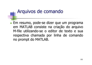 n  Em resumo, pode-se dizer que um programa
em MATLAB consiste na criação do arquivo
M-file utilizando-se o editor de texto e sua
respectiva chamada por linha de comando
no prompt do MATLAB.
Arquivos de comando
101
 