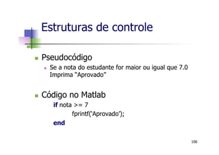 n  Pseudocódigo
n  Se a nota do estudante for maior ou igual que 7.0
Imprima “Aprovado”
n  Código no Matlab
if nota >= 7
fprintf(‘Aprovado’);
end
Estruturas de controle
106
 