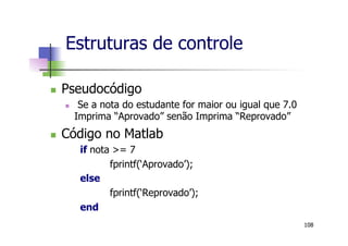 n  Pseudocódigo
n  Se a nota do estudante for maior ou igual que 7.0
Imprima “Aprovado” senão Imprima “Reprovado”
n  Código no Matlab
if nota >= 7
fprintf(‘Aprovado’);
else
fprintf(‘Reprovado’);
end
Estruturas de controle
108
 