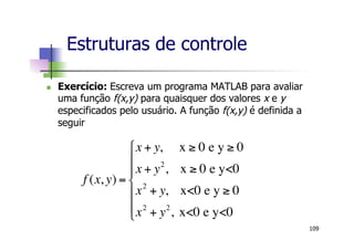Estruturas de controle
n  Exercício: Escreva um programa MATLAB para avaliar
uma função f(x,y) para quaisquer dos valores x e y
especificados pelo usuário. A função f(x,y) é definida a
seguir
109
f (x, y) =
x + y, x ! 0 e y ! 0
x + y2
, x ! 0 e y<0
x2
+ y, x<0 e y ! 0
x2
+ y2
, x<0 e y<0
"
#
$
$
%
$
$
 