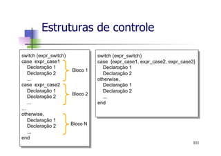 Estruturas de controle
111
switch (expr_switch)
case expr_case1
Declaração 1
Declaração 2
...
case expr_case2
Declaração 1
Declaração 2
...
...
otherwise,
Declaração 1
Declaração 2
...
end
Bloco 1
Bloco 2
Bloco N
switch (expr_switch)
case {expr_case1, expr_case2, expr_case3}
Declaração 1
Declaração 2
otherwise,
Declaração 1
Declaração 2
...
end
 