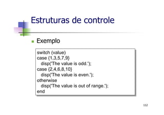 Estruturas de controle
n  Exemplo
112
switch (value)
case {1,3,5,7,9}
disp('The value is odd.');
case {2,4,6,8,10}
disp('The value is even.');
otherwise
disp('The value is out of range.');
end
 
