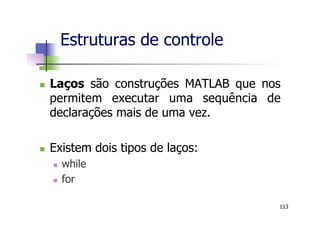 n  Laços são construções MATLAB que nos
permitem executar uma sequência de
declarações mais de uma vez.
n  Existem dois tipos de laços:
n  while
n  for
Estruturas de controle
113
 