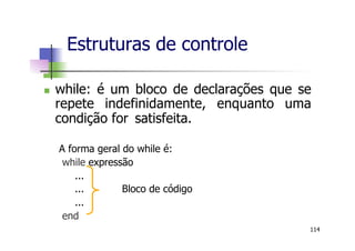 n  while: é um bloco de declarações que se
repete indefinidamente, enquanto uma
condição for satisfeita.
A forma geral do while é:
while expressão
...
... Bloco de código
...
end
Estruturas de controle
114
 