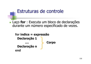 n  Laço for : Executa um bloco de declarações
durante um número especificado de vezes.
for indice = expressão
Declaração 1
.... Corpo
Declaração n
end
Estruturas de controle
116
 