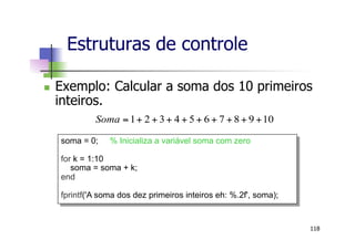 n  Exemplo: Calcular a soma dos 10 primeiros
inteiros.
10987654321 +++++++++=Soma
Estruturas de controle
118
soma = 0; % Inicializa a variável soma com zero
for k = 1:10
soma = soma + k;
end
fprintf('A soma dos dez primeiros inteiros eh: %.2f', soma);
 