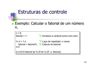 n  Exemplo: Calcular o fatorial de um número
n.
Estruturas de controle
119
n = 5;
fatorial = 1; % Inicializa a variável soma com zero
for k = 1:n % Laço de repetição: n vezes
fatorial = fatorial*k; % Cálculo do fatorial
end
fprintf(‘O fatorial de %.2f eh %.2f', n, fatorial);
 