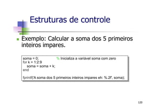 n  Exemplo: Calcular a soma dos 5 primeiros
inteiros impares.
Estruturas de controle
120
soma = 0; % Inicializa a variável soma com zero
for k = 1:2:9
soma = soma + k;
end
fprintf('A soma dos 5 primeiros inteiros impares eh: %.2f', soma);
 