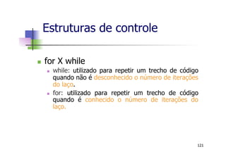n  for X while
n  while: utilizado para repetir um trecho de código
quando não é desconhecido o número de iterações
do laço.
n  for: utilizado para repetir um trecho de código
quando é conhecido o número de iterações do
laço.
Estruturas de controle
121
 