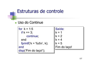 n  Uso do Continue
Estruturas de controle
127
for k = 1:5
if k == 3;
continue;
end
fprintf(‘k = %dn’, k);
end
disp(‘Fim do laço!’);
Saída:
k = 1
k = 2
k = 4
k = 5
Fim do laço!
 