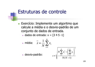 Estruturas de controle
n  Exercício: Implemente um algoritmo que
calcule a média e o desvio-padrão de um
conjunto de dados de entrada.
n  dados de entrada: x = [3 4 5 -1]
n  média:
n  desvio-padrão:
128
x =
1
N
xi
i=1
N
!
s =
N xi
2
i=1
N
! " xi
i=1
N
!
#
$
%
&
'
(
2
N(N "1)
 