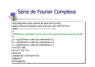 Série de Fourier Complexa
130
disp('Algoritmo para calculo da serie de Fourier')
disp('na forma complexa para a funcao x(t)=-at^2+b*t+c')
disp('------------------------------------------------’)
%
%Definicao e plotagem da funcao a ser expandida em serie de Fourier
%
a = input('Insira o valor do coeficiente a:');
b = input('Insira o valor do coeficiente b:');
c = input('Insira o valor do coeficiente c:');
t=0:0.01:100;
xt=-a.*t.*t+b.*t+c;
plot(t,xt)
ylabel('x(t)=-0.01t^2+t+10')
xlabel('t')
N=length(xt);
 