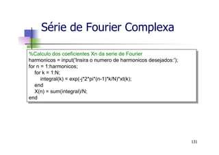 Série de Fourier Complexa
131
%Calculo dos coeficientes Xn da serie de Fourier
harmonicos = input('Insira o numero de harmonicos desejados:');
for n = 1:harmonicos;
for k = 1:N;
integral(k) = exp(-j*2*pi*(n-1)*k/N)*xt(k);
end
X(n) = sum(integral)/N;
end
 
