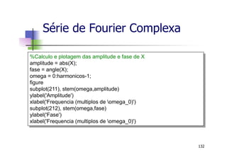 Série de Fourier Complexa
132
%Calculo e plotagem das amplitude e fase de X
amplitude = abs(X);
fase = angle(X);
omega = 0:harmonicos-1;
figure
subplot(211), stem(omega,amplitude)
ylabel('Amplitude')
xlabel('Frequencia (multiplos de omega_0)')
subplot(212), stem(omega,fase)
ylabel('Fase')
xlabel('Frequencia (multiplos de omega_0)')
 