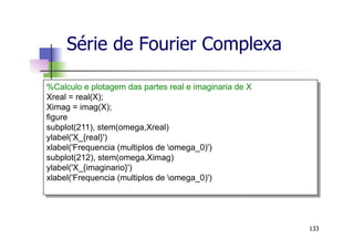 Série de Fourier Complexa
133
%Calculo e plotagem das partes real e imaginaria de X
Xreal = real(X);
Ximag = imag(X);
figure
subplot(211), stem(omega,Xreal)
ylabel('X_{real}')
xlabel('Frequencia (multiplos de omega_0)')
subplot(212), stem(omega,Ximag)
ylabel('X_{imaginario}')
xlabel('Frequencia (multiplos de omega_0)')
 