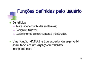 Funções definidas pelo usuário
n  Benefícios
n  Teste independente das subtarefas;
n  Código reutilizável;
n  Isolamento de efeitos colaterais indesejados;
n  Uma função MATLAB é tipo especial de arquivo M
executado em um espaço de trabalho
independente;
136
 